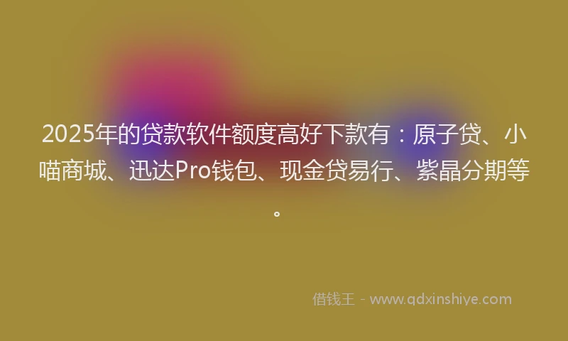 2025年的贷款软件额度高好下款有：原子贷、小喵商城、迅达Pro钱包、现金贷易行、紫晶分期等。