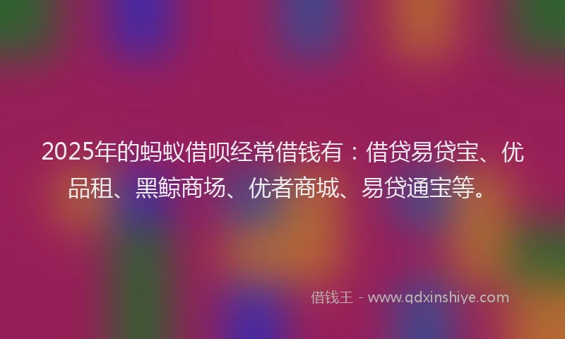 2025年的蚂蚁借呗经常借钱有：借贷易贷宝、优品租、黑鲸商场、优者商城、易贷通宝等。