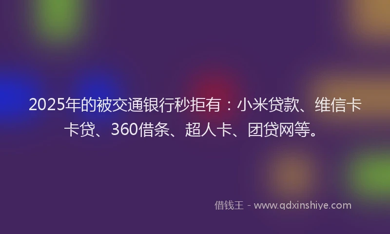 2025年的被交通银行秒拒有：小米贷款、维信卡卡贷、360借条、超人卡、团贷网等。