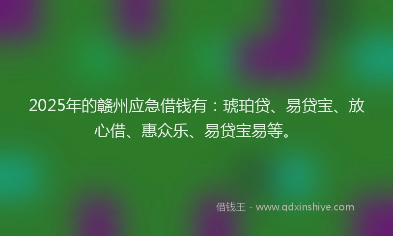 2025年的赣州应急借钱有：琥珀贷、易贷宝、放心借、惠众乐、易贷宝易等。