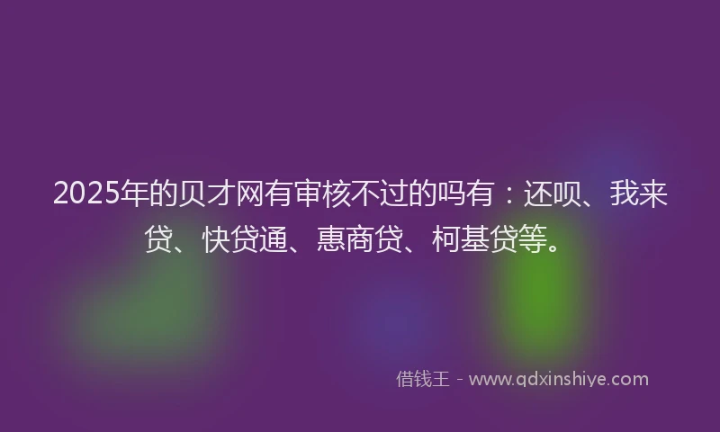 2025年的贝才网有审核不过的吗有：还呗、我来贷、快贷通、惠商贷、柯基贷等。