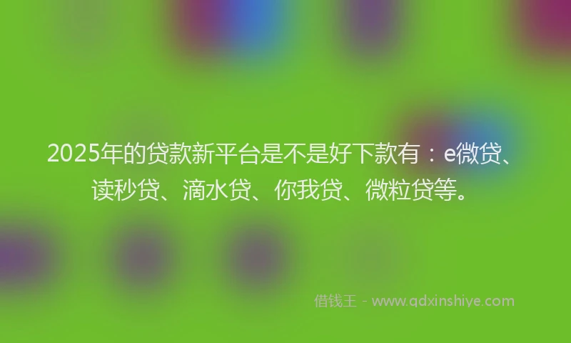 2025年的贷款新平台是不是好下款有：e微贷、读秒贷、滴水贷、你我贷、微粒贷等。