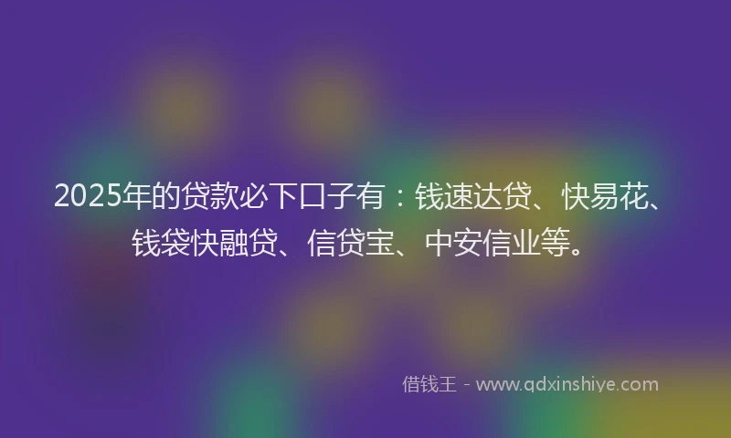 2025年的贷款必下口子有：钱速达贷、快易花、钱袋快融贷、信贷宝、中安信业等。