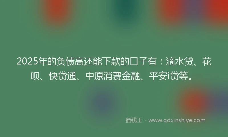 2025年的负债高还能下款的口子有：滴水贷、花呗、快贷通、中原消费金融、平安i贷等。