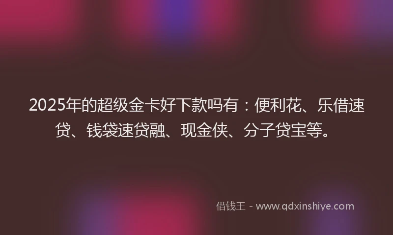 2025年的超级金卡好下款吗有：便利花、乐借速贷、钱袋速贷融、现金侠、分子贷宝等。