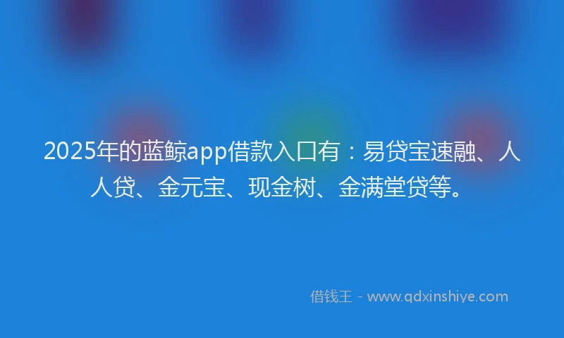 2025年的蓝鲸app借款入口有：易贷宝速融、人人贷、金元宝、现金树、金满堂贷等。