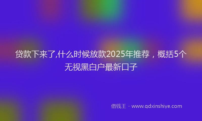 贷款下来了,什么时候放款2025年推荐，概括5个无视黑白户最新口子