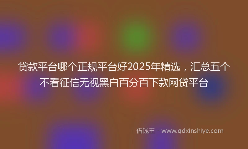 贷款平台哪个正规平台好2025年精选，汇总五个不看征信无视黑白百分百下款网贷平台