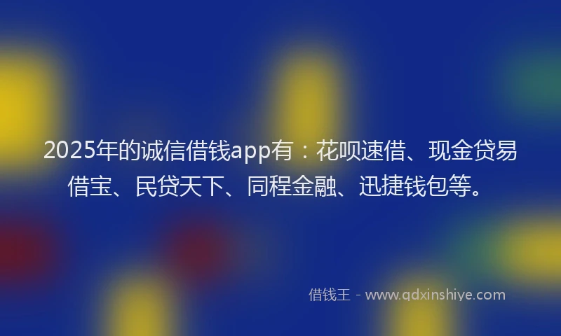 2025年的诚信借钱app有：花呗速借、现金贷易借宝、民贷天下、同程金融、迅捷钱包等。