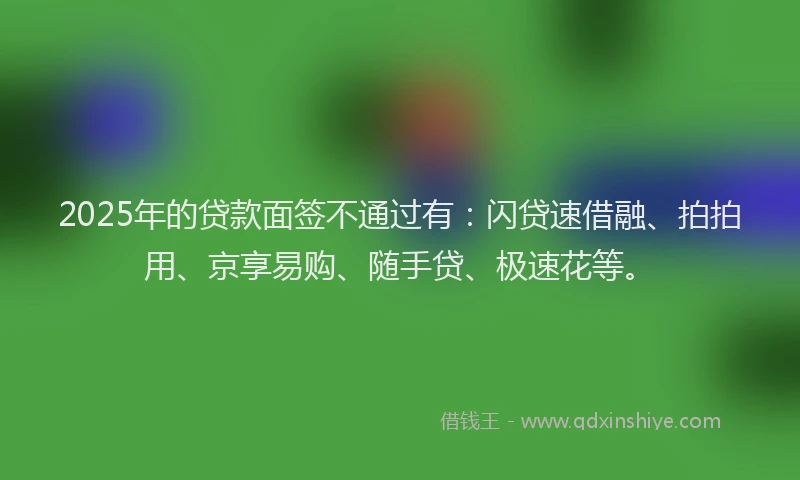 2025年的贷款面签不通过有：闪贷速借融、拍拍用、京享易购、随手贷、极速花等。
