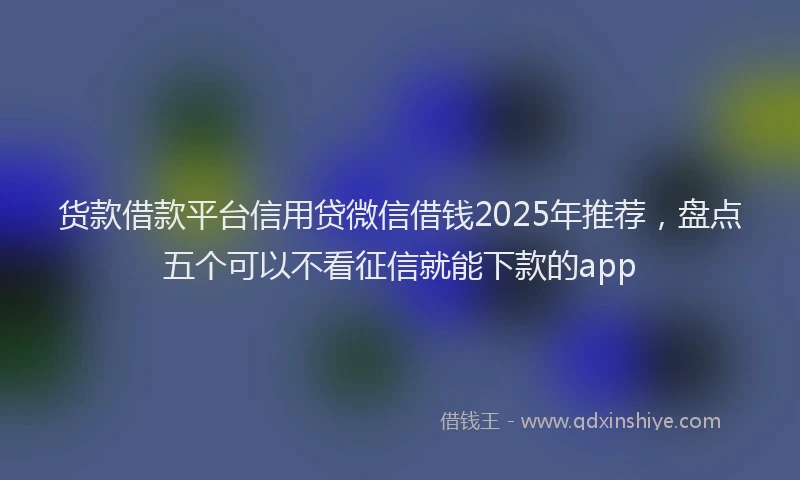 货款借款平台信用贷微信借钱2025年推荐，盘点五个可以不看征信就能下款的app