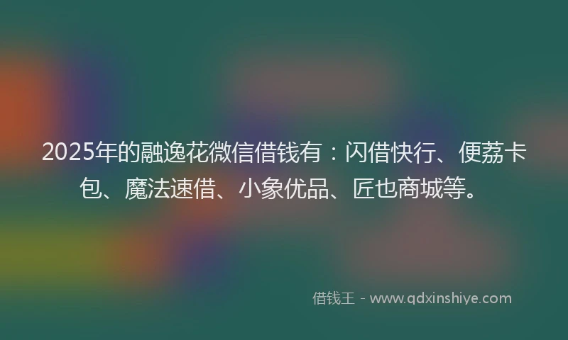 2025年的融逸花微信借钱有：闪借快行、便荔卡包、魔法速借、小象优品、匠也商城等。