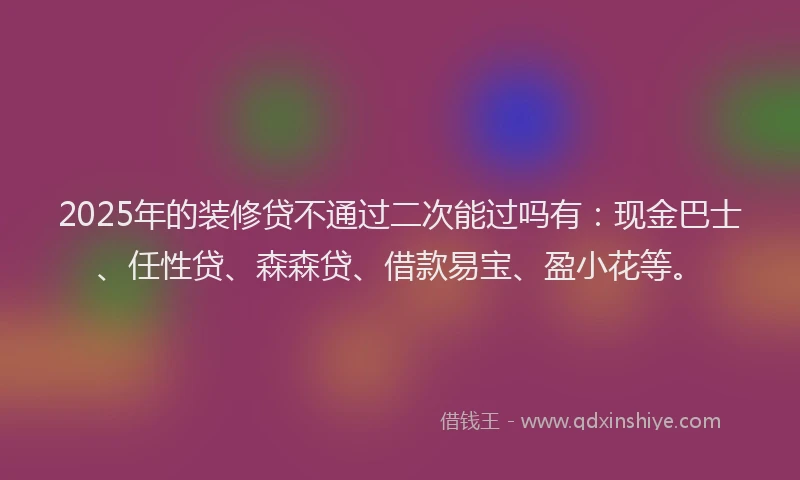 2025年的装修贷不通过二次能过吗有：现金巴士、任性贷、森森贷、借款易宝、盈小花等。