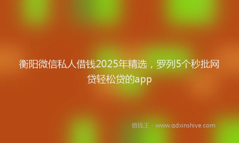 衡阳微信私人借钱2025年精选，罗列5个秒批网贷轻松贷的app