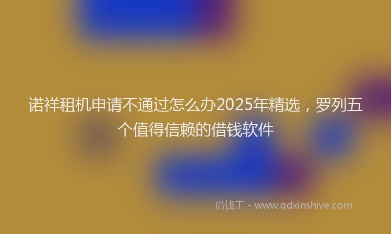 诺祥租机申请不通过怎么办2025年精选，罗列五个值得信赖的借钱软件