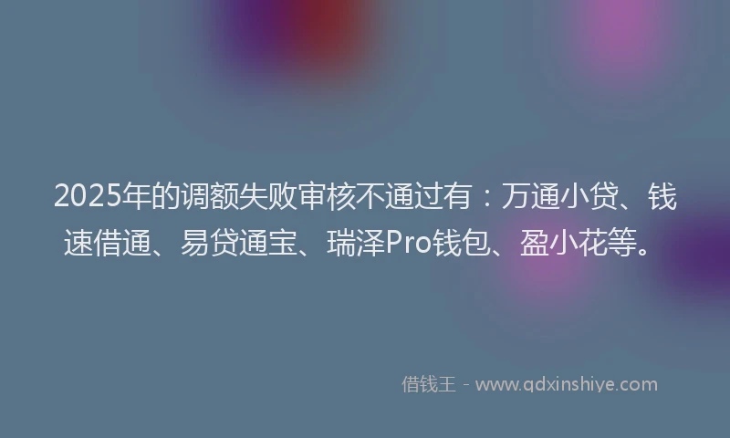 2025年的调额失败审核不通过有：万通小贷、钱速借通、易贷通宝、瑞泽Pro钱包、盈小花等。