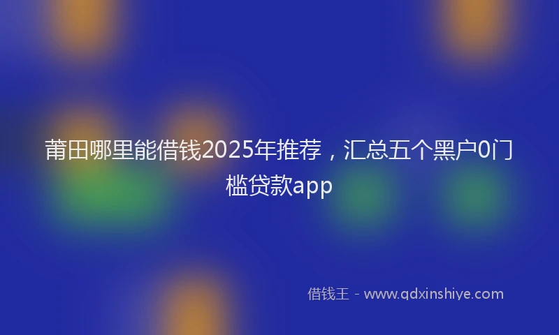 莆田哪里能借钱2025年推荐，汇总五个黑户0门槛贷款app
