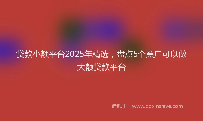 贷款小额平台2025年精选，盘点5个黑户可以做大额贷款平台