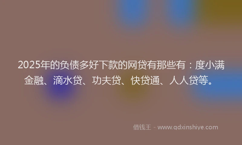 2025年的负债多好下款的网贷有那些有：度小满金融、滴水贷、功夫贷、快贷通、人人贷等。
