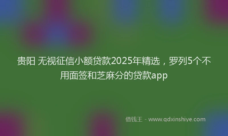 贵阳 无视征信小额贷款2025年精选，罗列5个不用面签和芝麻分的贷款app
