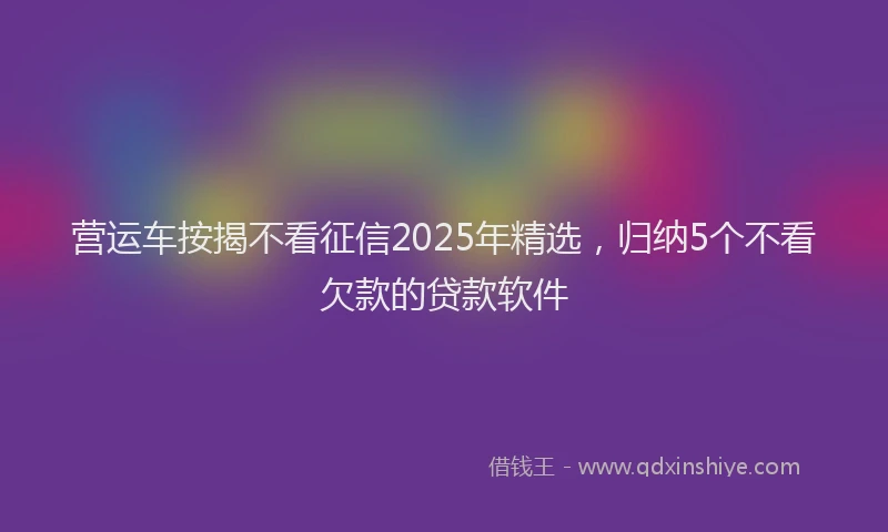 营运车按揭不看征信2025年精选，归纳5个不看欠款的贷款软件