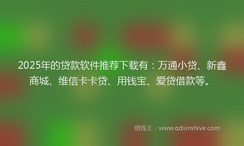 2025年的贷款软件推荐下载有：万通小贷、新鑫商城、维信卡卡贷、用钱宝、爱贷借款等。