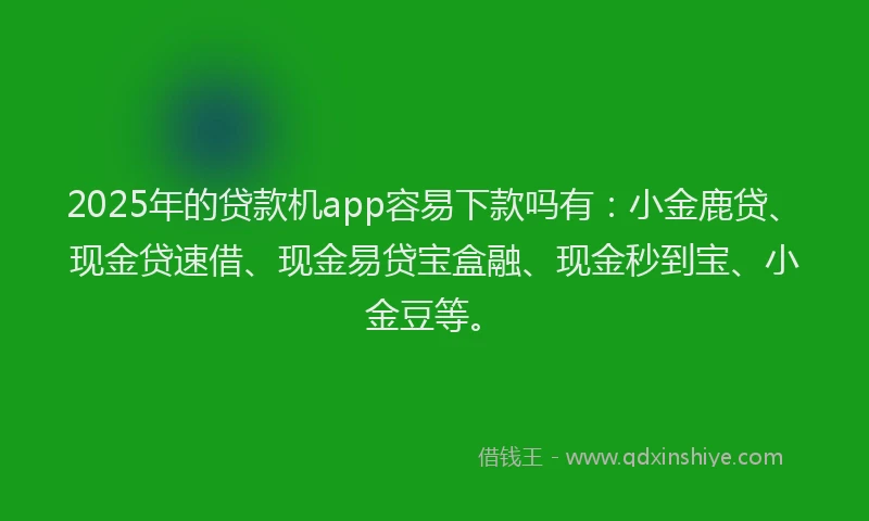 2025年的贷款机app容易下款吗有：小金鹿贷、现金贷速借、现金易贷宝盒融、现金秒到宝、小金豆等。