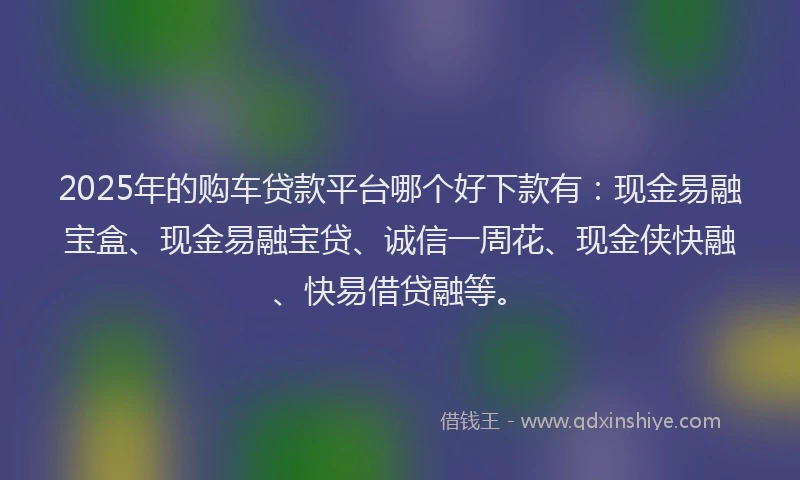 2025年的购车贷款平台哪个好下款有：现金易融宝盒、现金易融宝贷、诚信一周花、现金侠快融、快易借贷融等。
