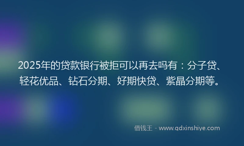 2025年的贷款银行被拒可以再去吗有：分子贷、轻花优品、钻石分期、好期快贷、紫晶分期等。