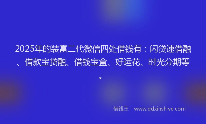 2025年的装富二代微信四处借钱有：闪贷速借融、借款宝贷融、借钱宝盒、好运花、时光分期等。