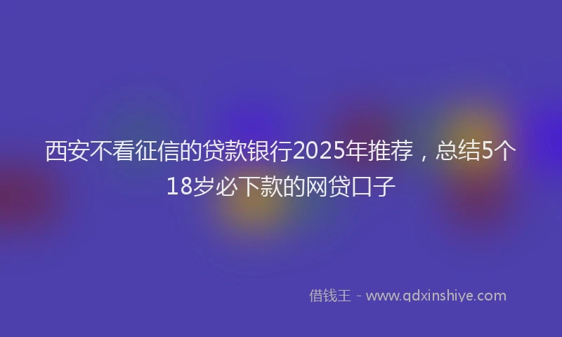 西安不看征信的贷款银行2025年推荐，总结5个18岁必下款的网贷口子