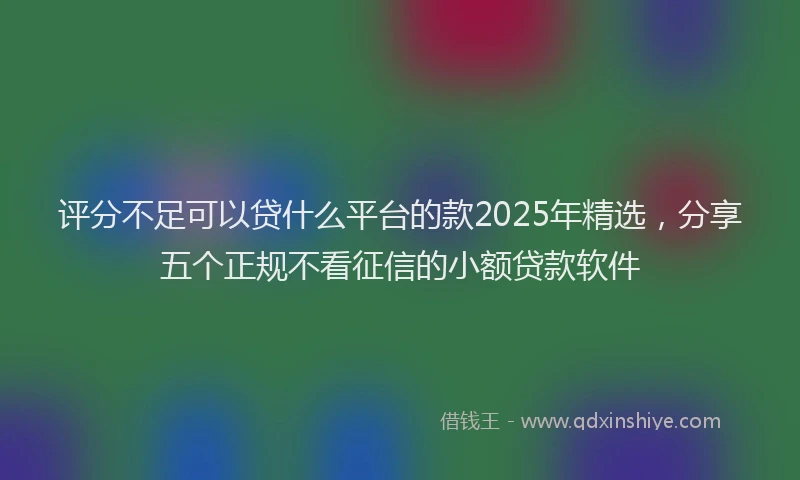 评分不足可以贷什么平台的款2025年精选，分享五个正规不看征信的小额贷款软件