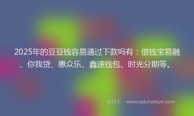 2025年的豆豆钱容易通过下款吗有：借钱宝易融、你我贷、惠众乐、鑫速钱包、时光分期等。