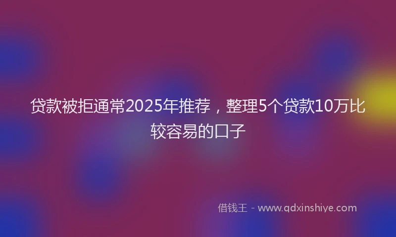 贷款被拒通常2025年推荐，整理5个贷款10万比较容易的口子