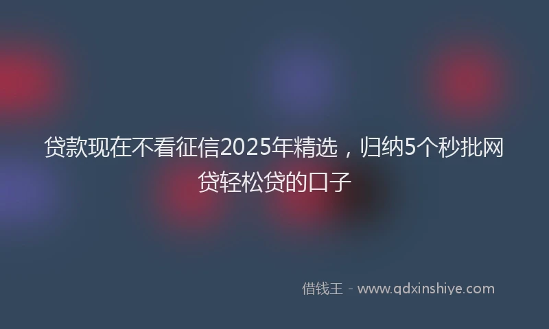 贷款现在不看征信2025年精选，归纳5个秒批网贷轻松贷的口子