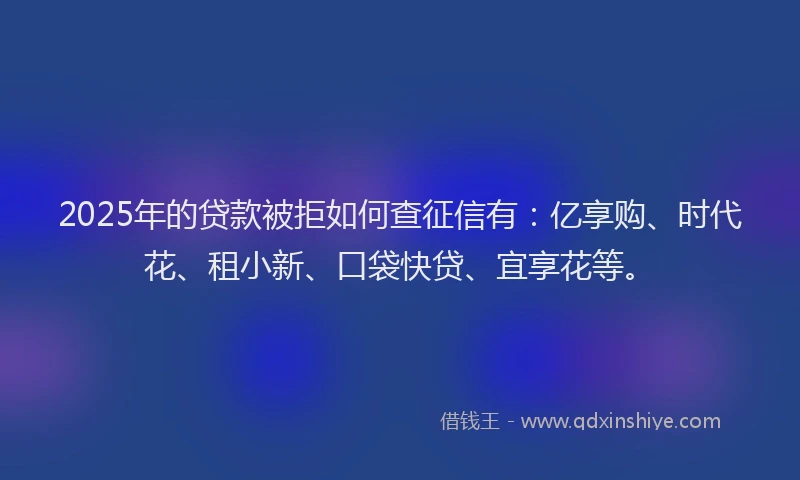 2025年的贷款被拒如何查征信有：亿享购、时代花、租小新、口袋快贷、宜享花等。