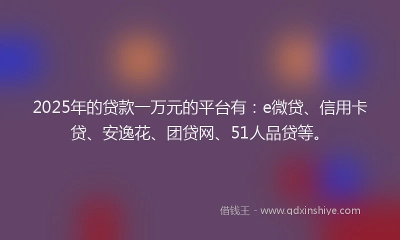 2025年的贷款一万元的平台有：e微贷、信用卡贷、安逸花、团贷网、51人品贷等。