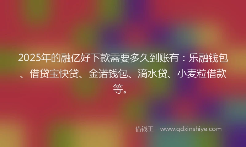 2025年的融亿好下款需要多久到账有：乐融钱包、借贷宝快贷、金诺钱包、滴水贷、小麦粒借款等。