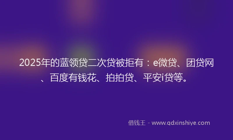 2025年的蓝领贷二次贷被拒有：e微贷、团贷网、百度有钱花、拍拍贷、平安i贷等。