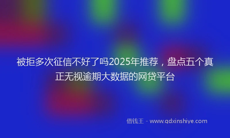 被拒多次征信不好了吗2025年推荐，盘点五个真正无视逾期大数据的网贷平台