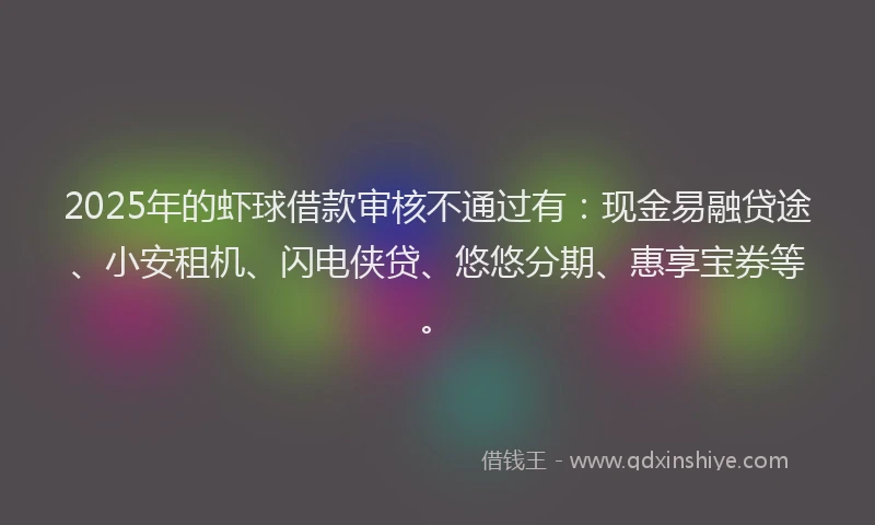 2025年的虾球借款审核不通过有：现金易融贷途、小安租机、闪电侠贷、悠悠分期、惠享宝券等。