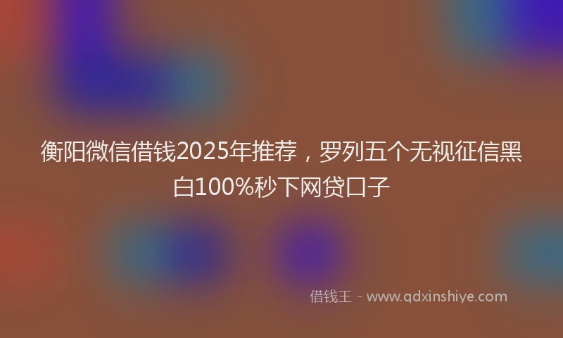 衡阳微信借钱2025年推荐，罗列五个无视征信黑白100%秒下网贷口子
