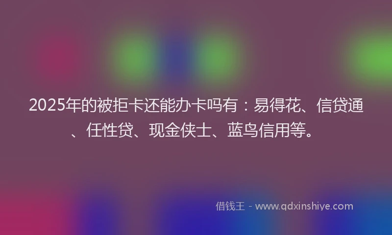 2025年的被拒卡还能办卡吗有：易得花、信贷通、任性贷、现金侠士、蓝鸟信用等。