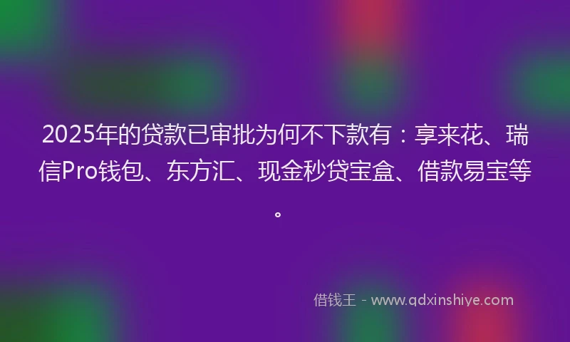 2025年的贷款已审批为何不下款有：享来花、瑞信Pro钱包、东方汇、现金秒贷宝盒、借款易宝等。