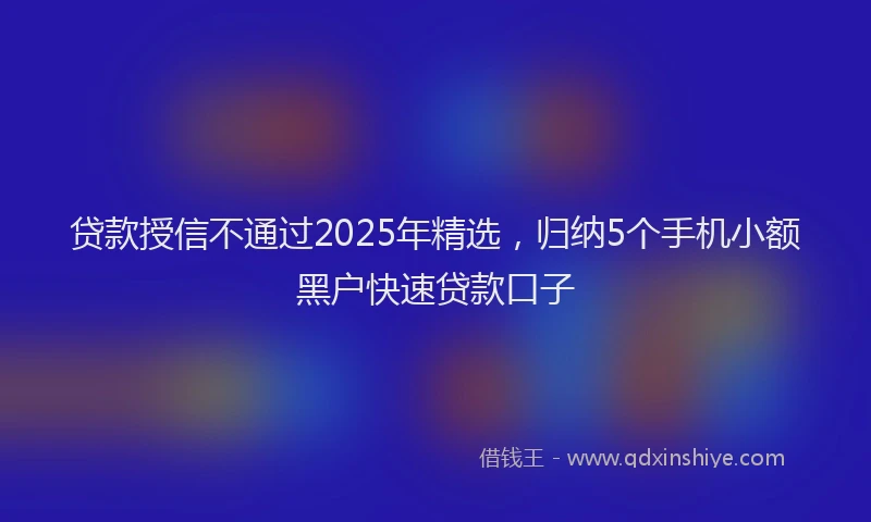 贷款授信不通过2025年精选，归纳5个手机小额黑户快速贷款口子