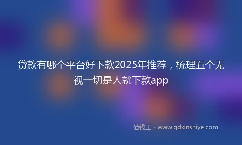 贷款有哪个平台好下款2025年推荐，梳理五个无视一切是人就下款app