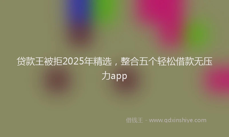 贷款王被拒2025年精选，整合五个轻松借款无压力app