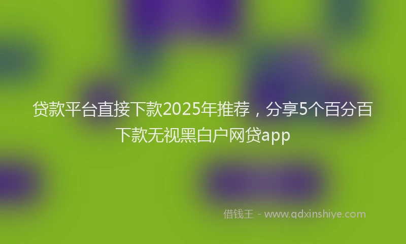贷款平台直接下款2025年推荐，分享5个百分百下款无视黑白户网贷app