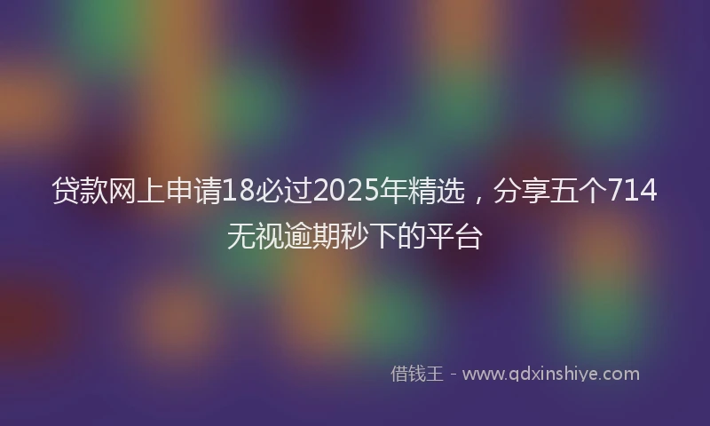 贷款网上申请18必过2025年精选，分享五个714无视逾期秒下的平台