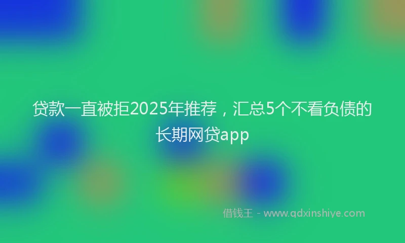 贷款一直被拒2025年推荐，汇总5个不看负债的长期网贷app